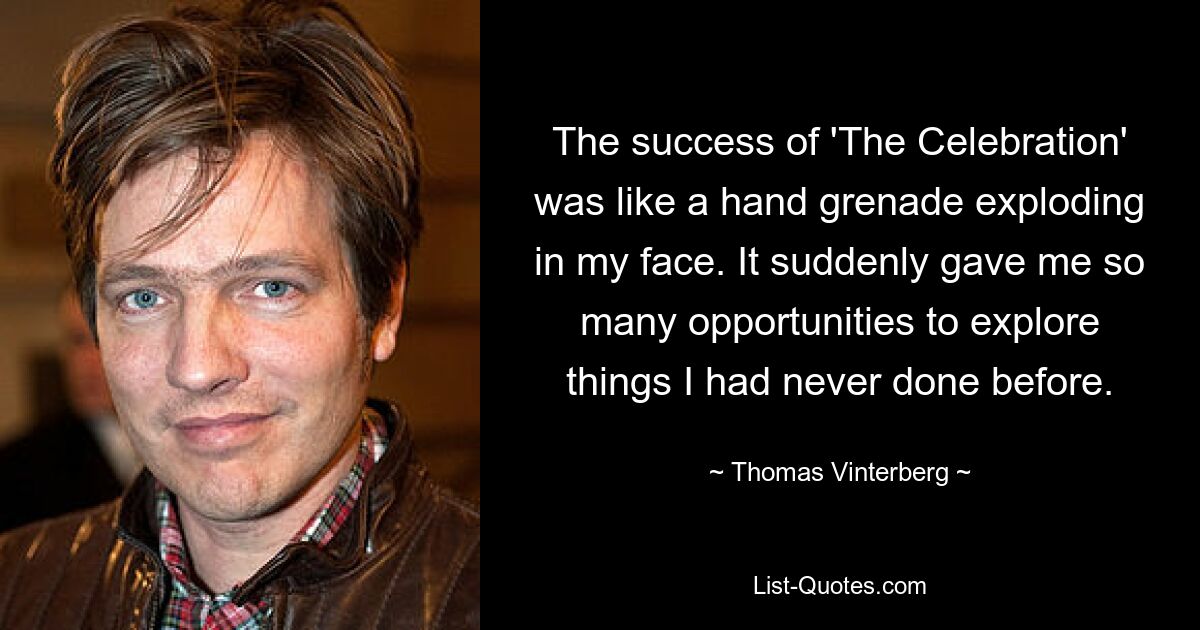 The success of 'The Celebration' was like a hand grenade exploding in my face. It suddenly gave me so many opportunities to explore things I had never done before. — © Thomas Vinterberg