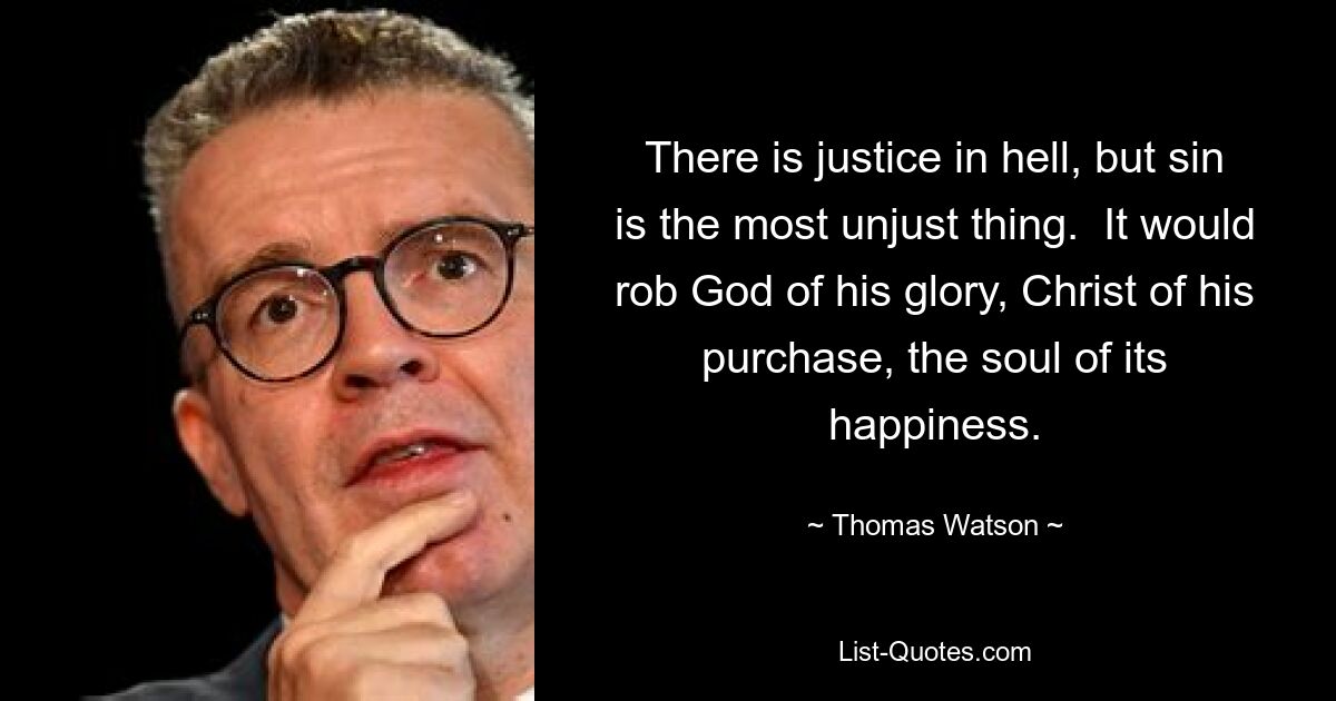 There is justice in hell, but sin is the most unjust thing.  It would rob God of his glory, Christ of his purchase, the soul of its happiness. — © Thomas Watson