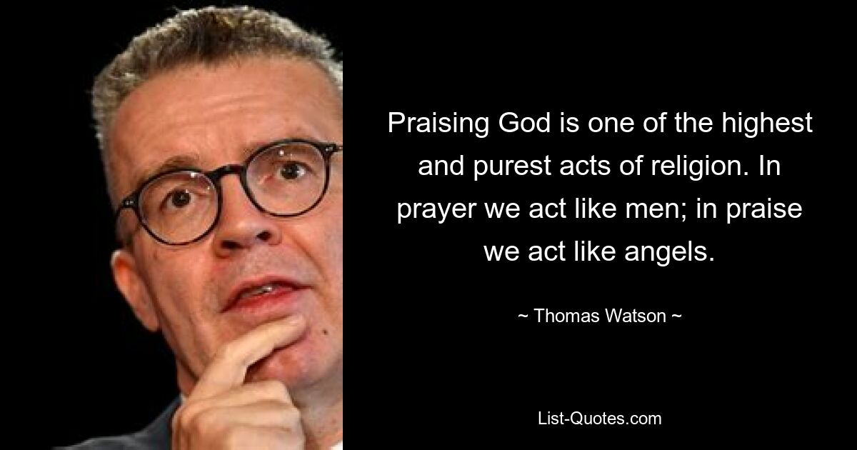 Praising God is one of the highest and purest acts of religion. In prayer we act like men; in praise we act like angels. — © Thomas Watson