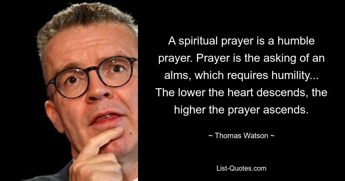 A spiritual prayer is a humble prayer. Prayer is the asking of an alms, which requires humility... The lower the heart descends, the higher the prayer ascends. — © Thomas Watson