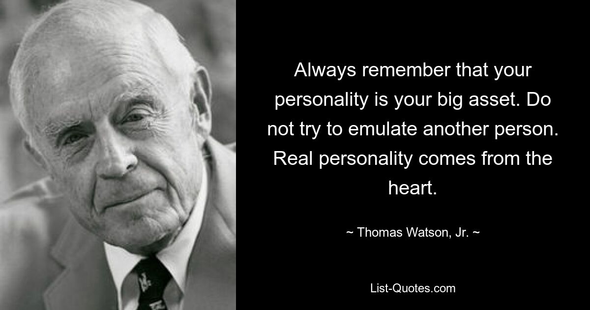 Always remember that your personality is your big asset. Do not try to emulate another person. Real personality comes from the heart. — © Thomas Watson, Jr.