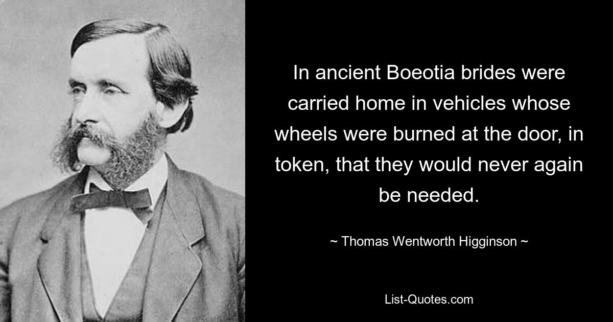 In ancient Boeotia brides were carried home in vehicles whose wheels were burned at the door, in token, that they would never again be needed. — © Thomas Wentworth Higginson