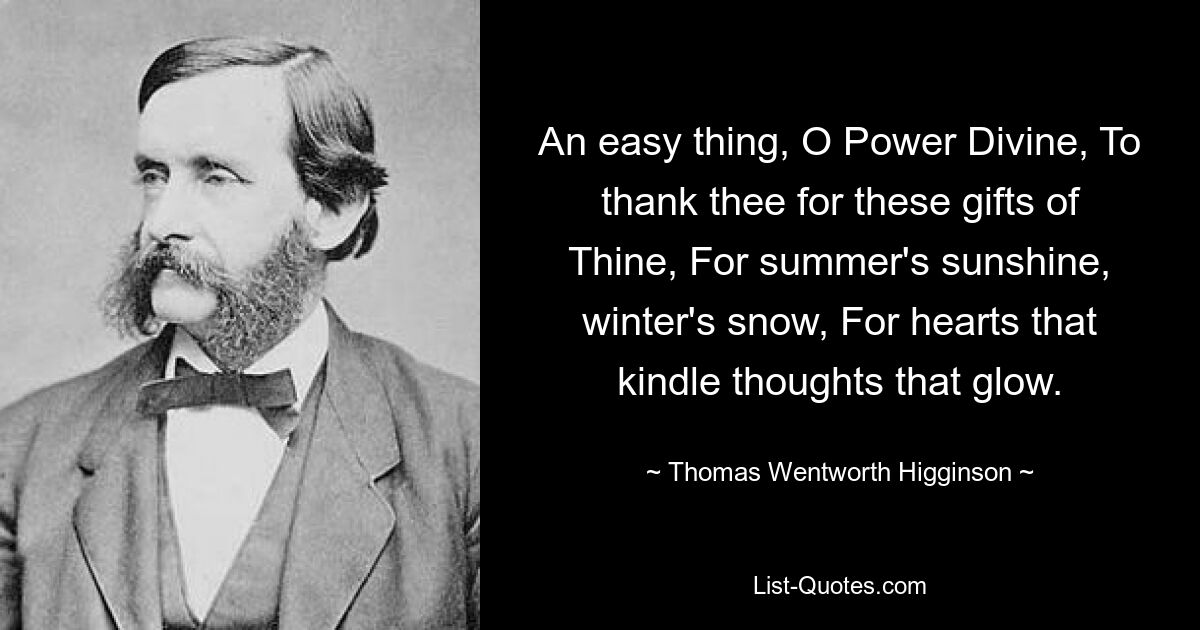 An easy thing, O Power Divine, To thank thee for these gifts of Thine, For summer's sunshine, winter's snow, For hearts that kindle thoughts that glow. — © Thomas Wentworth Higginson