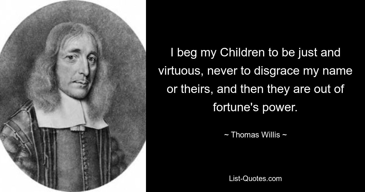 I beg my Children to be just and virtuous, never to disgrace my name or theirs, and then they are out of fortune's power. — © Thomas Willis