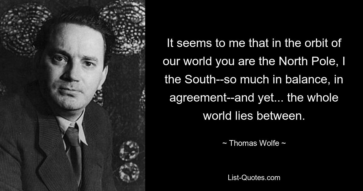 It seems to me that in the orbit of our world you are the North Pole, I the South--so much in balance, in agreement--and yet... the whole world lies between. — © Thomas Wolfe