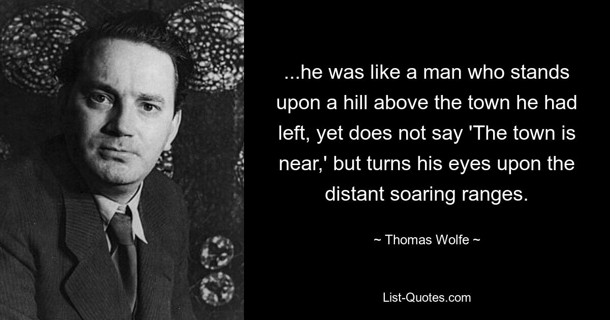 ...he was like a man who stands upon a hill above the town he had left, yet does not say 'The town is near,' but turns his eyes upon the distant soaring ranges. — © Thomas Wolfe