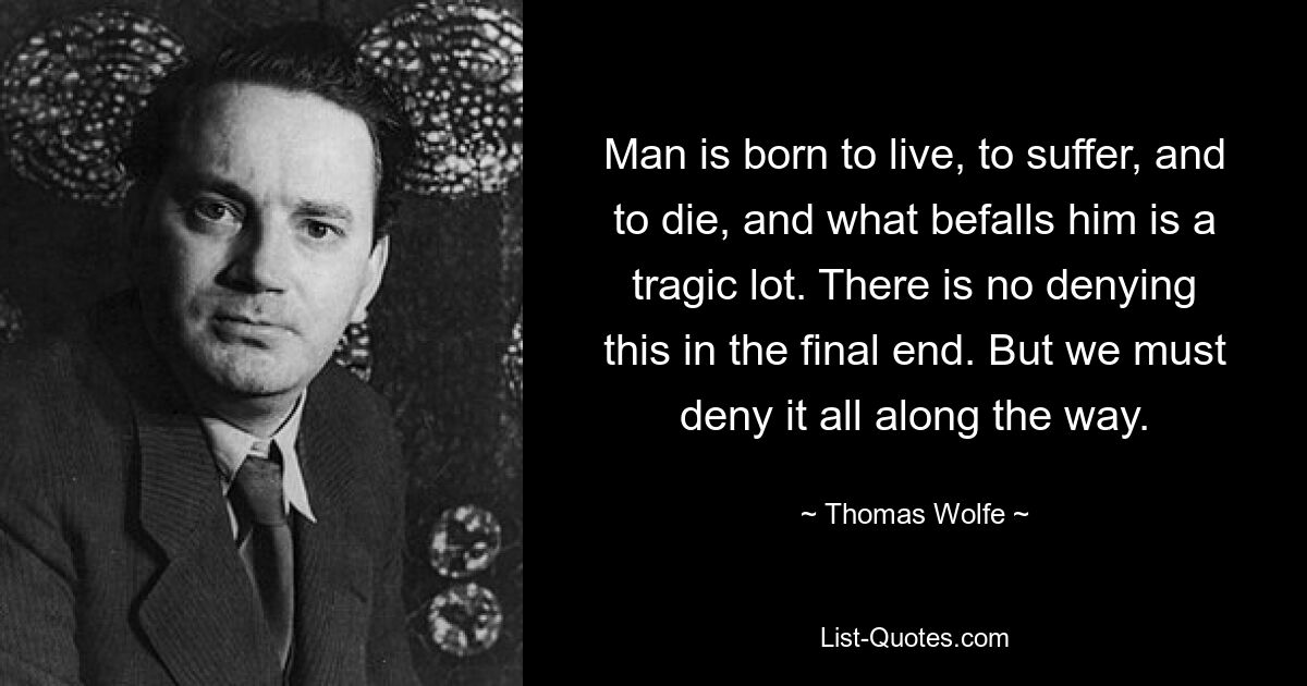 Man is born to live, to suffer, and to die, and what befalls him is a tragic lot. There is no denying this in the final end. But we must deny it all along the way. — © Thomas Wolfe