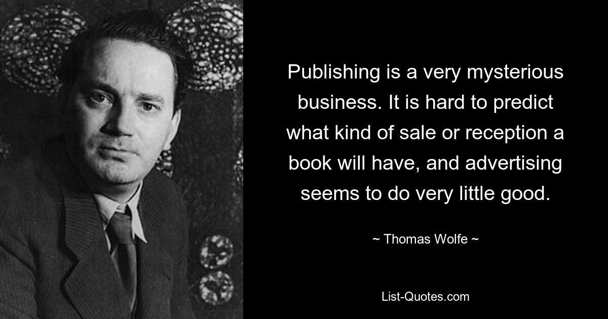 Publishing is a very mysterious business. It is hard to predict what kind of sale or reception a book will have, and advertising seems to do very little good. — © Thomas Wolfe