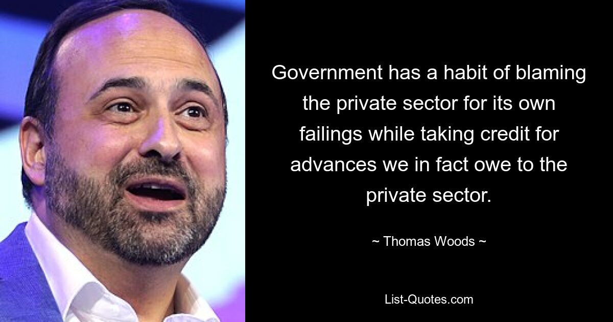 Government has a habit of blaming the private sector for its own failings while taking credit for advances we in fact owe to the private sector. — © Thomas Woods