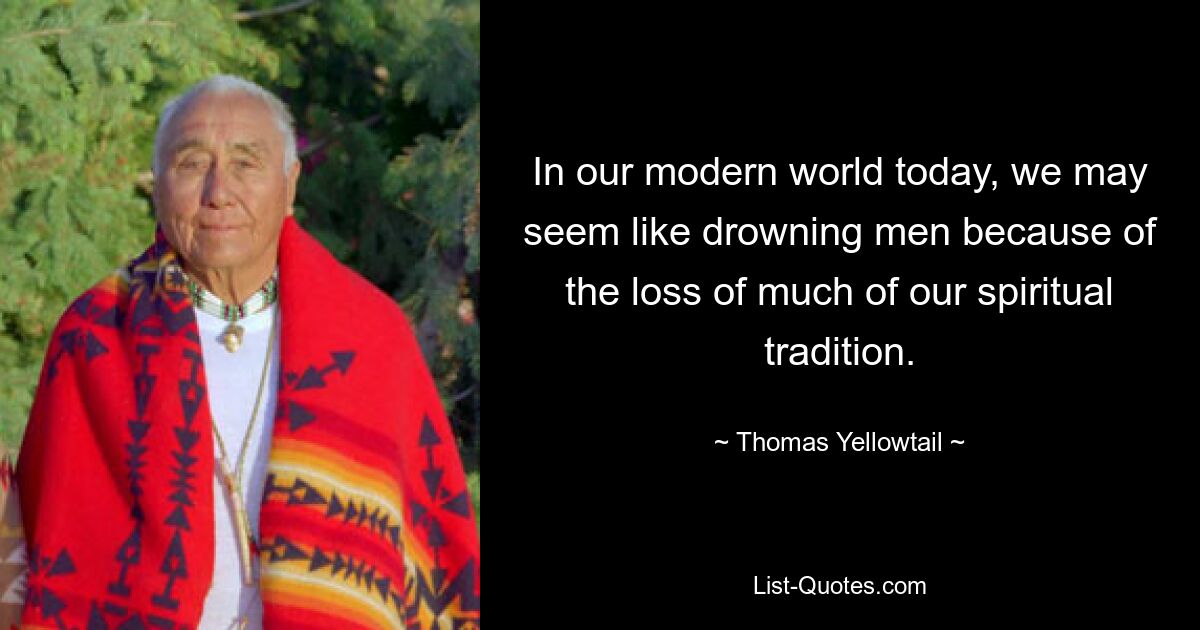 In our modern world today, we may seem like drowning men because of the loss of much of our spiritual tradition. — © Thomas Yellowtail