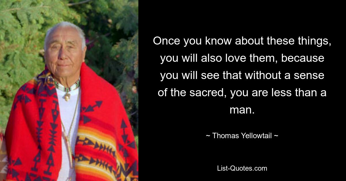 Once you know about these things, you will also love them, because you will see that without a sense of the sacred, you are less than a man. — © Thomas Yellowtail