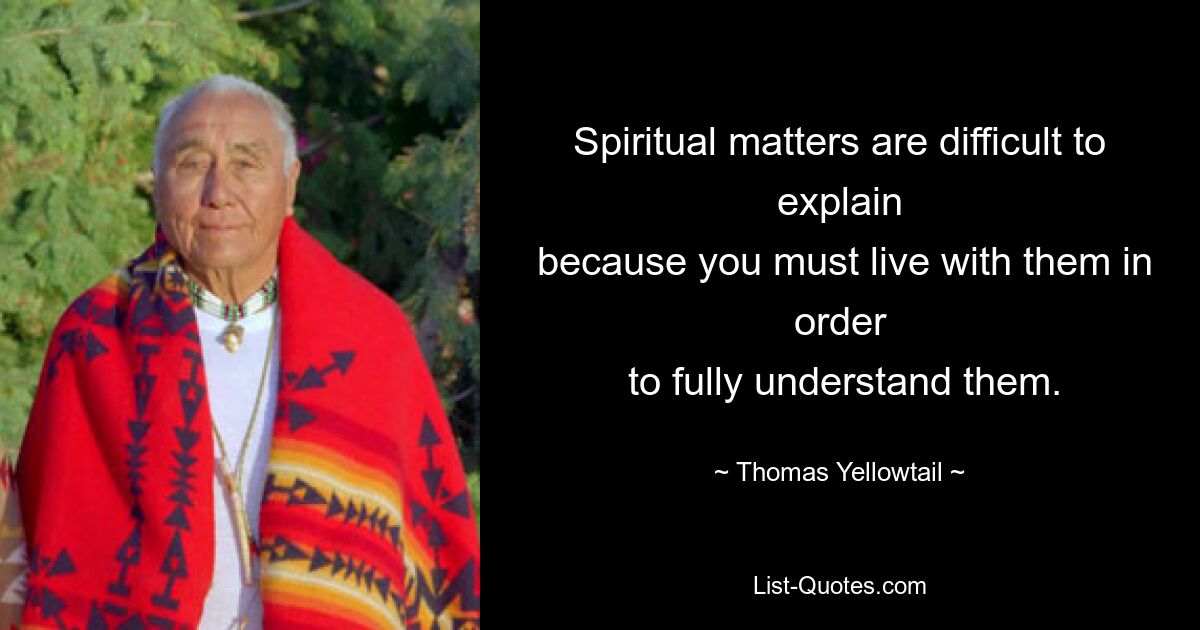 Spiritual matters are difficult to explain
 because you must live with them in order
 to fully understand them. — © Thomas Yellowtail