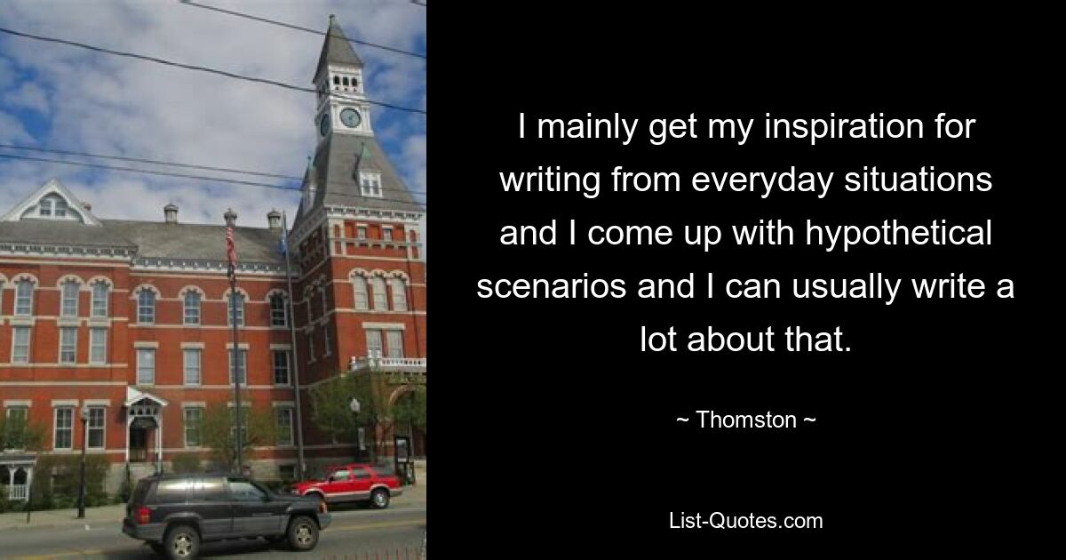 I mainly get my inspiration for writing from everyday situations and I come up with hypothetical scenarios and I can usually write a lot about that. — © Thomston