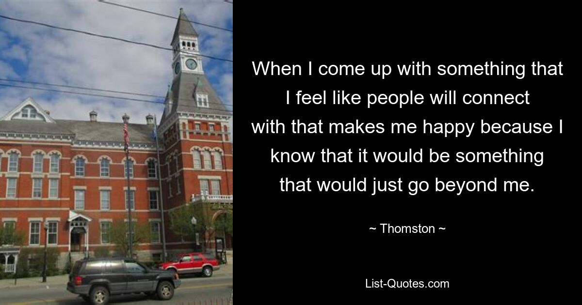 When I come up with something that I feel like people will connect with that makes me happy because I know that it would be something that would just go beyond me. — © Thomston