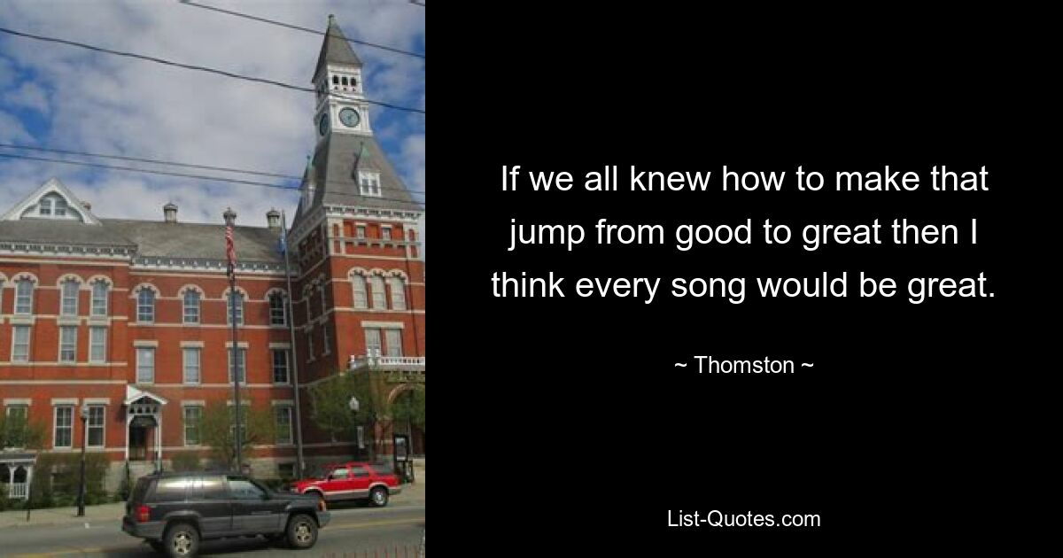 If we all knew how to make that jump from good to great then I think every song would be great. — © Thomston