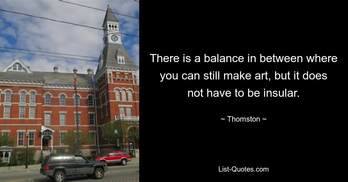 There is a balance in between where you can still make art, but it does not have to be insular. — © Thomston