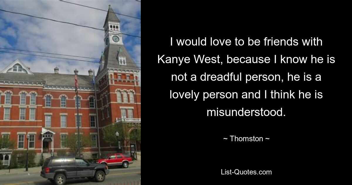 I would love to be friends with Kanye West, because I know he is not a dreadful person, he is a lovely person and I think he is misunderstood. — © Thomston