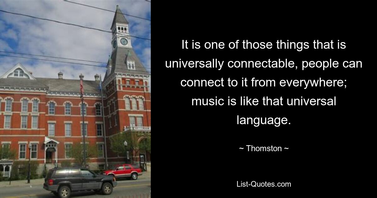 It is one of those things that is universally connectable, people can connect to it from everywhere; music is like that universal language. — © Thomston