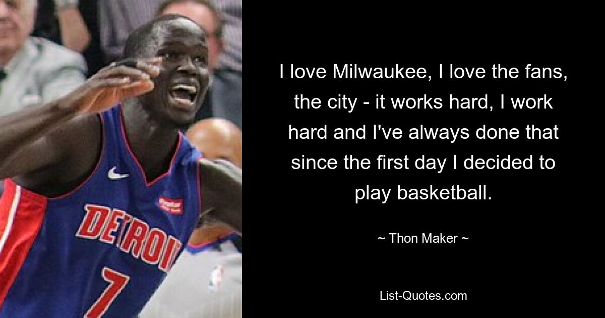 I love Milwaukee, I love the fans, the city - it works hard, I work hard and I've always done that since the first day I decided to play basketball. — © Thon Maker