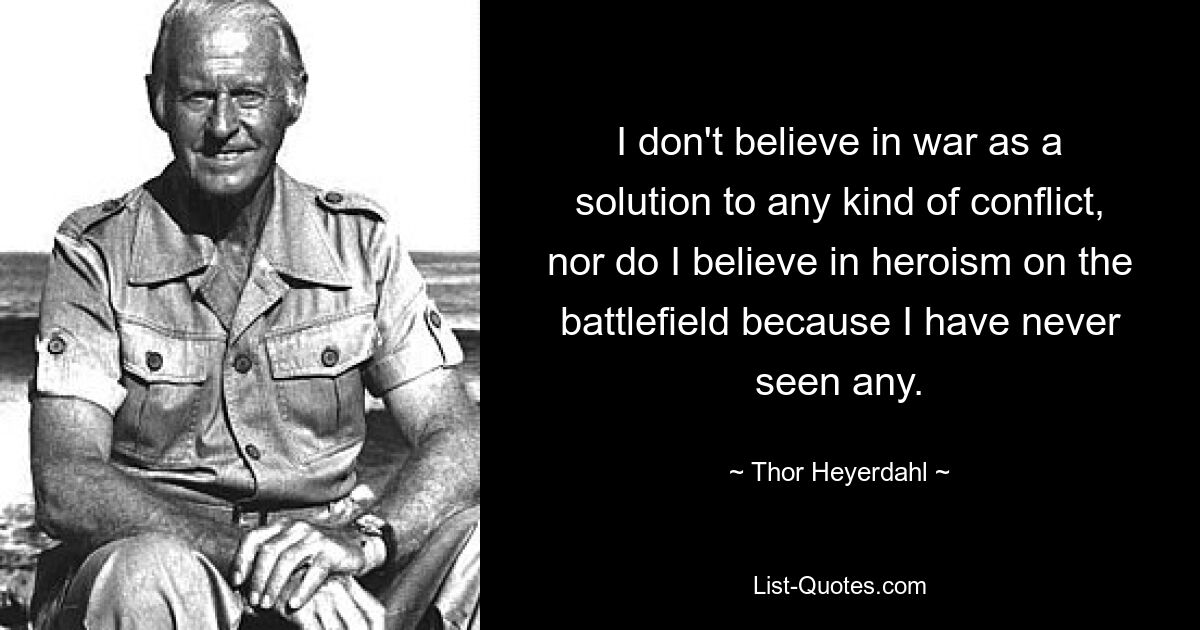 I don't believe in war as a solution to any kind of conflict, nor do I believe in heroism on the battlefield because I have never seen any. — © Thor Heyerdahl