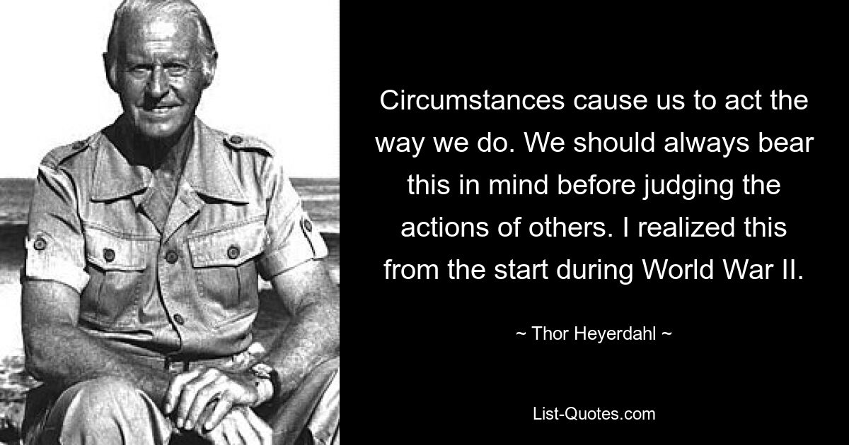 Circumstances cause us to act the way we do. We should always bear this in mind before judging the actions of others. I realized this from the start during World War II. — © Thor Heyerdahl