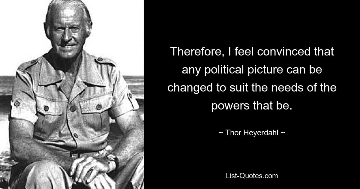 Therefore, I feel convinced that any political picture can be changed to suit the needs of the powers that be. — © Thor Heyerdahl