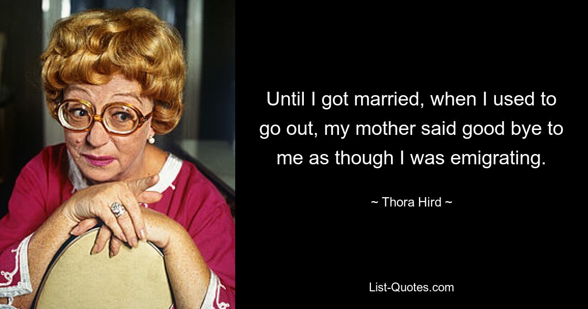 Until I got married, when I used to go out, my mother said good bye to me as though I was emigrating. — © Thora Hird