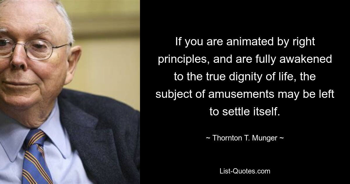 If you are animated by right principles, and are fully awakened to the true dignity of life, the subject of amusements may be left to settle itself. — © Thornton T. Munger