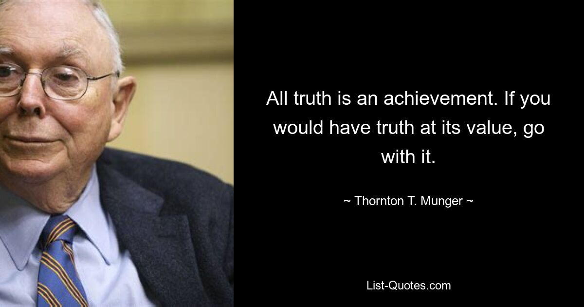 All truth is an achievement. If you would have truth at its value, go with it. — © Thornton T. Munger