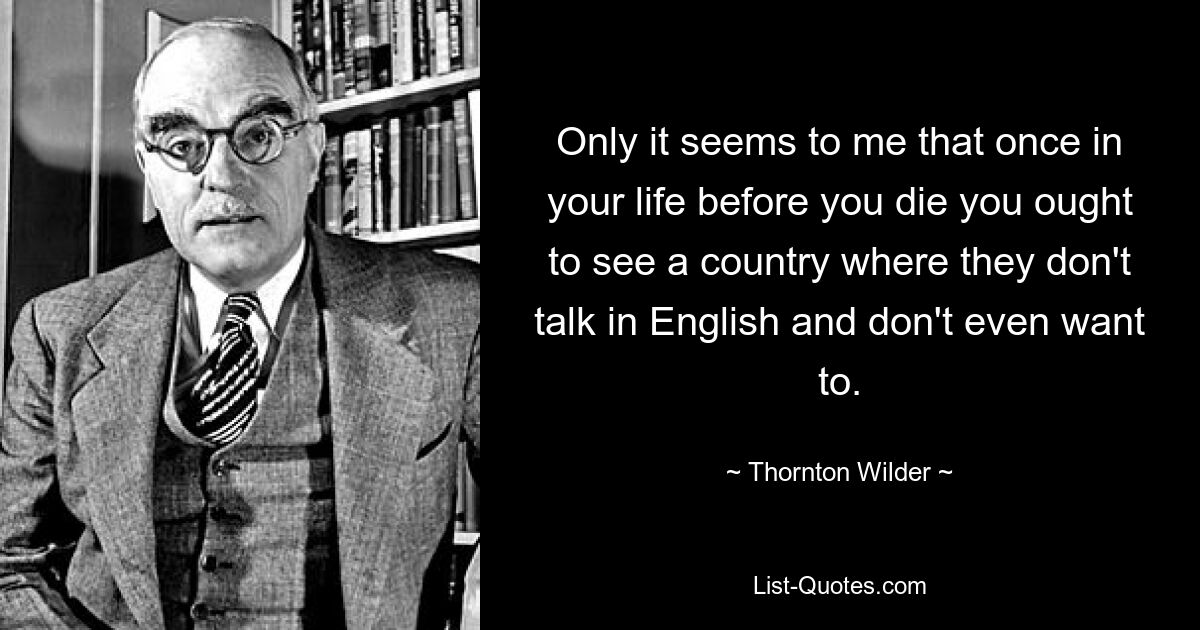 Only it seems to me that once in your life before you die you ought to see a country where they don't talk in English and don't even want to. — © Thornton Wilder