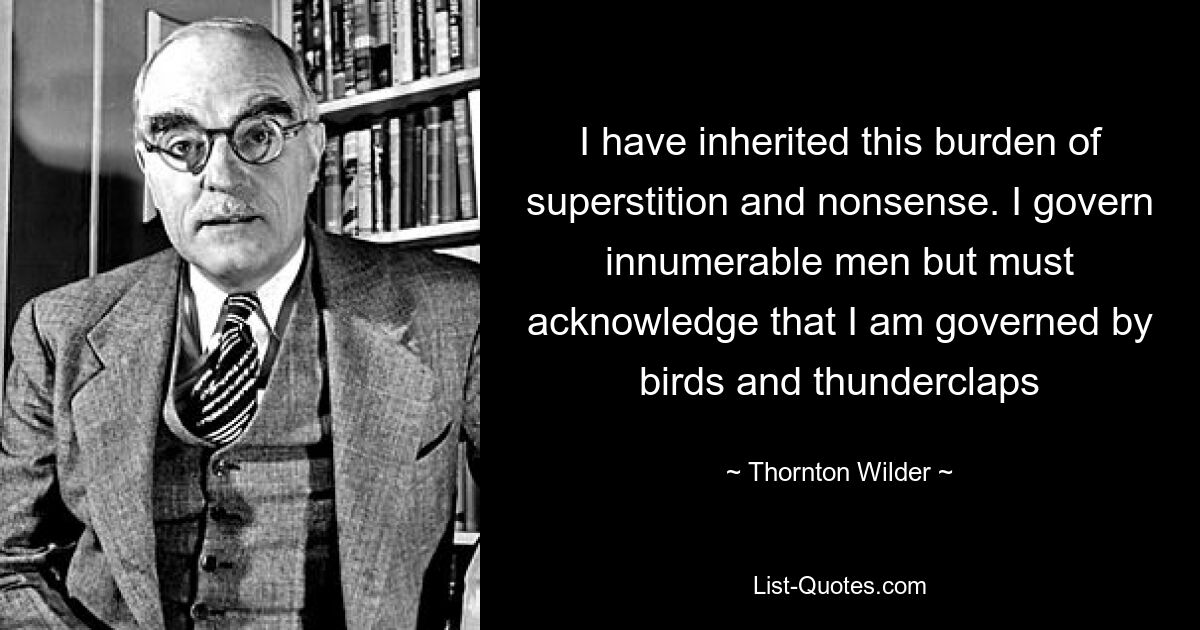 I have inherited this burden of superstition and nonsense. I govern innumerable men but must acknowledge that I am governed by birds and thunderclaps — © Thornton Wilder