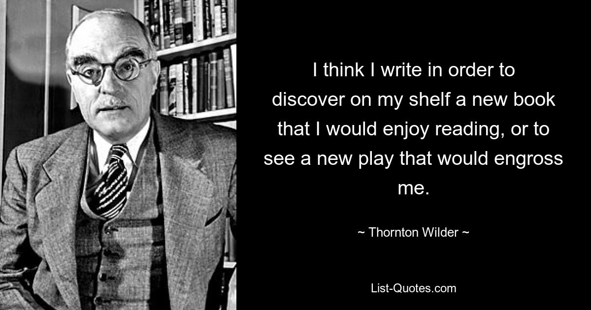 I think I write in order to discover on my shelf a new book that I would enjoy reading, or to see a new play that would engross me. — © Thornton Wilder