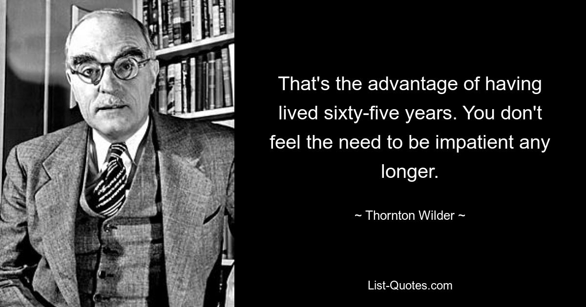 That's the advantage of having lived sixty-five years. You don't feel the need to be impatient any longer. — © Thornton Wilder