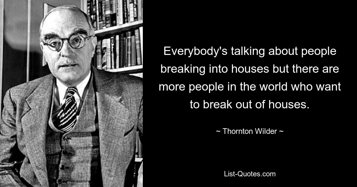 Everybody's talking about people breaking into houses but there are more people in the world who want to break out of houses. — © Thornton Wilder