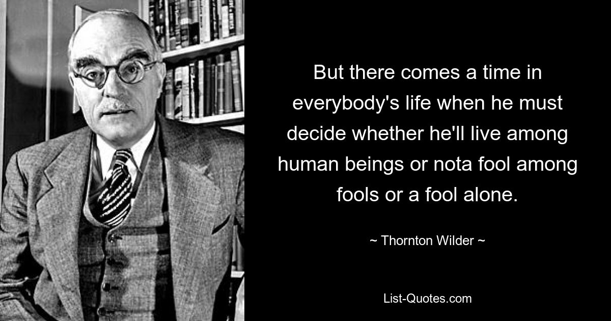 But there comes a time in everybody's life when he must decide whether he'll live among human beings or nota fool among fools or a fool alone. — © Thornton Wilder