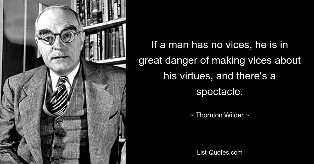 If a man has no vices, he is in great danger of making vices about his virtues, and there's a spectacle. — © Thornton Wilder