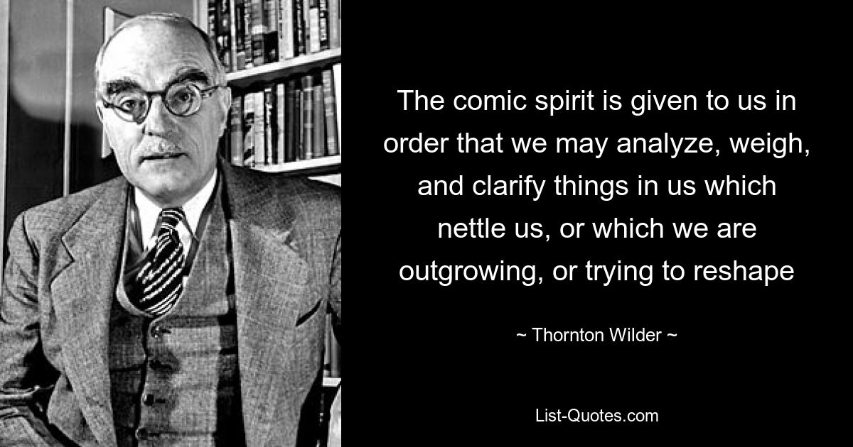 The comic spirit is given to us in order that we may analyze, weigh, and clarify things in us which nettle us, or which we are outgrowing, or trying to reshape — © Thornton Wilder