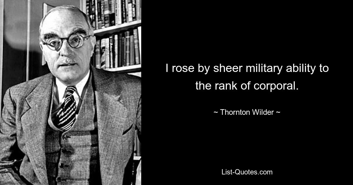 I rose by sheer military ability to the rank of corporal. — © Thornton Wilder