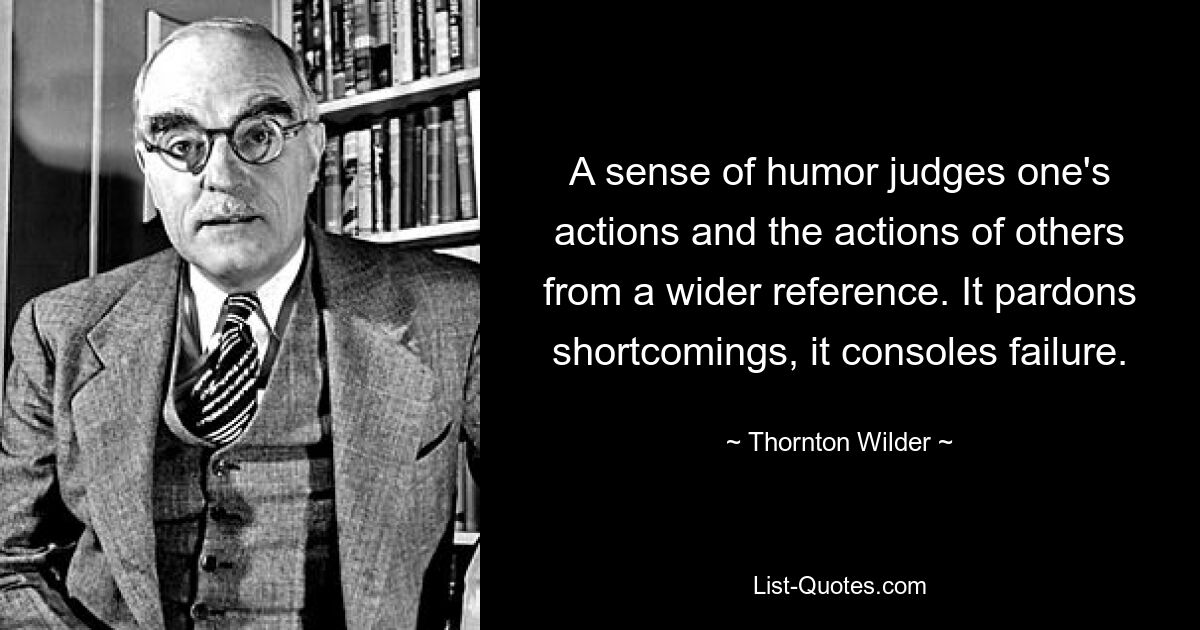 A sense of humor judges one's actions and the actions of others from a wider reference. It pardons shortcomings, it consoles failure. — © Thornton Wilder