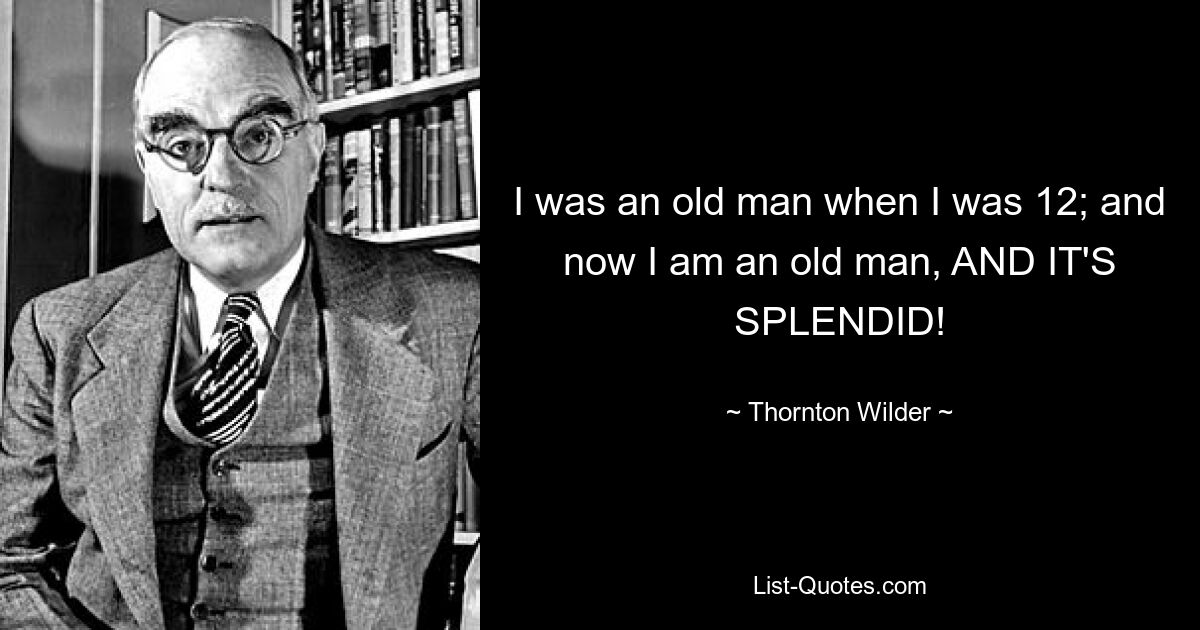 I was an old man when I was 12; and now I am an old man, AND IT'S SPLENDID! — © Thornton Wilder