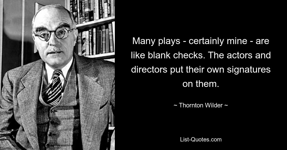 Many plays - certainly mine - are like blank checks. The actors and directors put their own signatures on them. — © Thornton Wilder