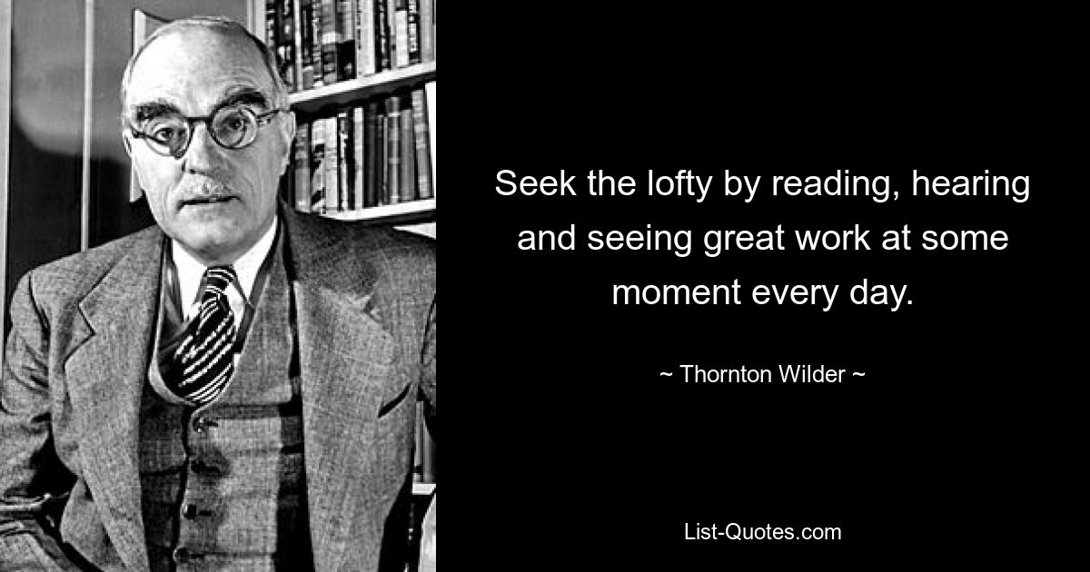 Seek the lofty by reading, hearing and seeing great work at some moment every day. — © Thornton Wilder