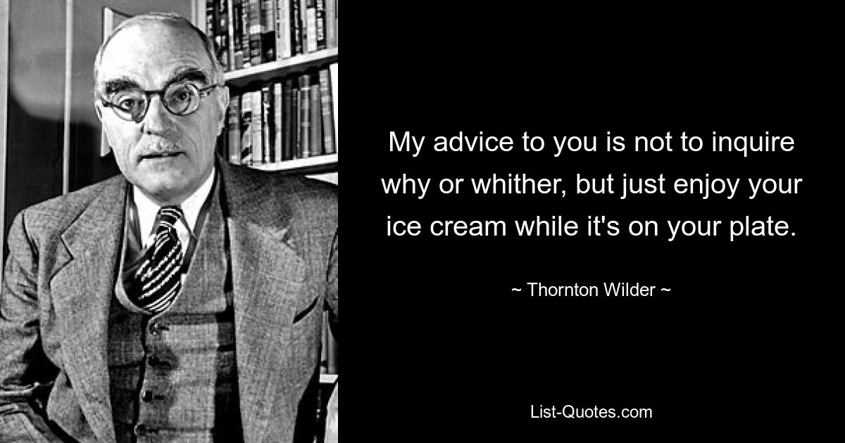 My advice to you is not to inquire why or whither, but just enjoy your ice cream while it's on your plate. — © Thornton Wilder