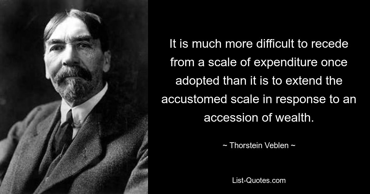 It is much more difficult to recede from a scale of expenditure once adopted than it is to extend the accustomed scale in response to an accession of wealth. — © Thorstein Veblen