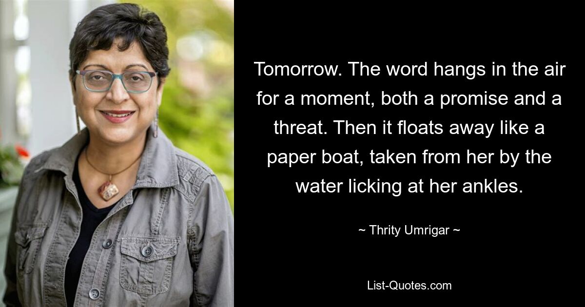 Tomorrow. The word hangs in the air for a moment, both a promise and a threat. Then it floats away like a paper boat, taken from her by the water licking at her ankles. — © Thrity Umrigar