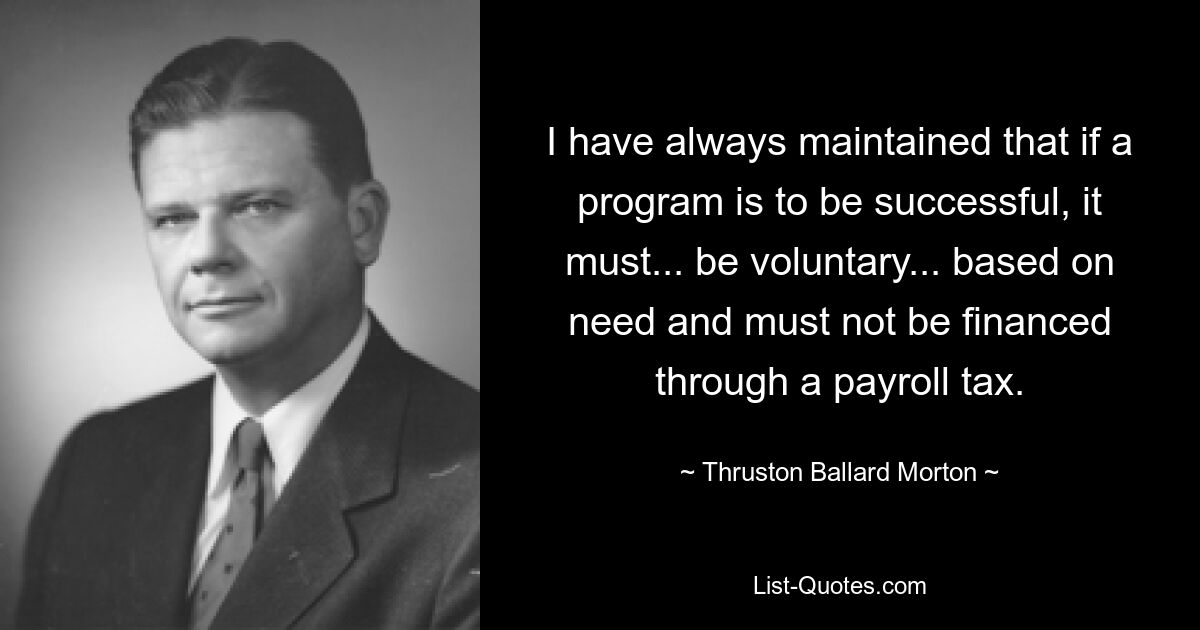 I have always maintained that if a program is to be successful, it must... be voluntary... based on need and must not be financed through a payroll tax. — © Thruston Ballard Morton