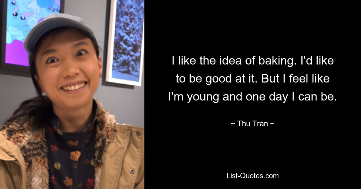 I like the idea of baking. I'd like to be good at it. But I feel like I'm young and one day I can be. — © Thu Tran