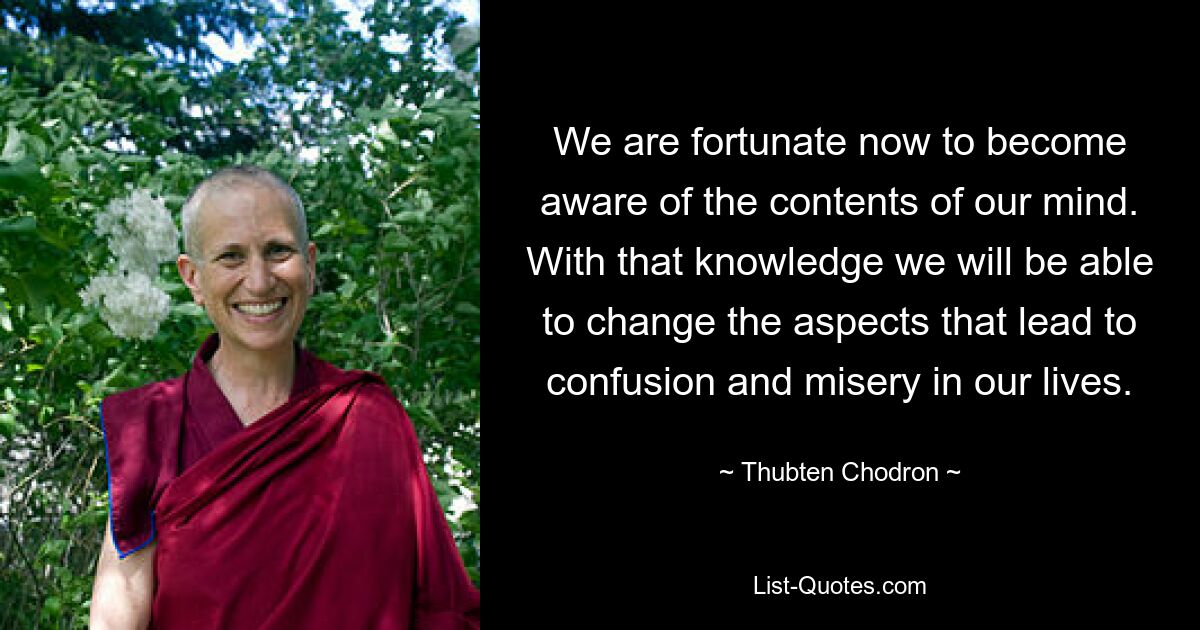 We are fortunate now to become aware of the contents of our mind. With that knowledge we will be able to change the aspects that lead to confusion and misery in our lives. — © Thubten Chodron