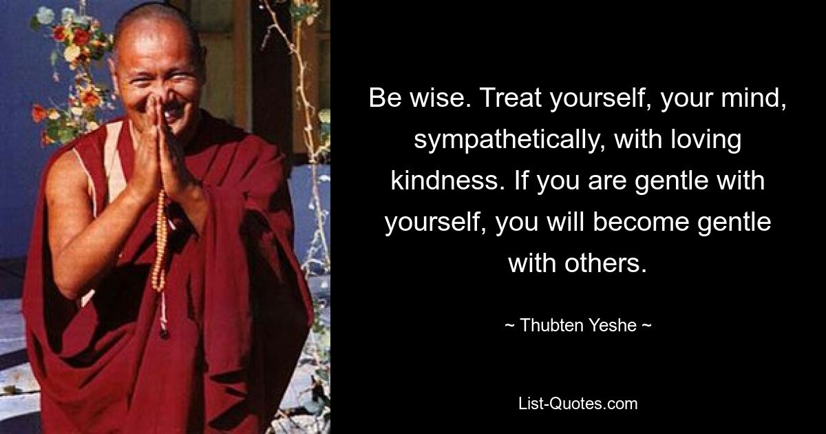 Be wise. Treat yourself, your mind, sympathetically, with loving kindness. If you are gentle with yourself, you will become gentle with others. — © Thubten Yeshe