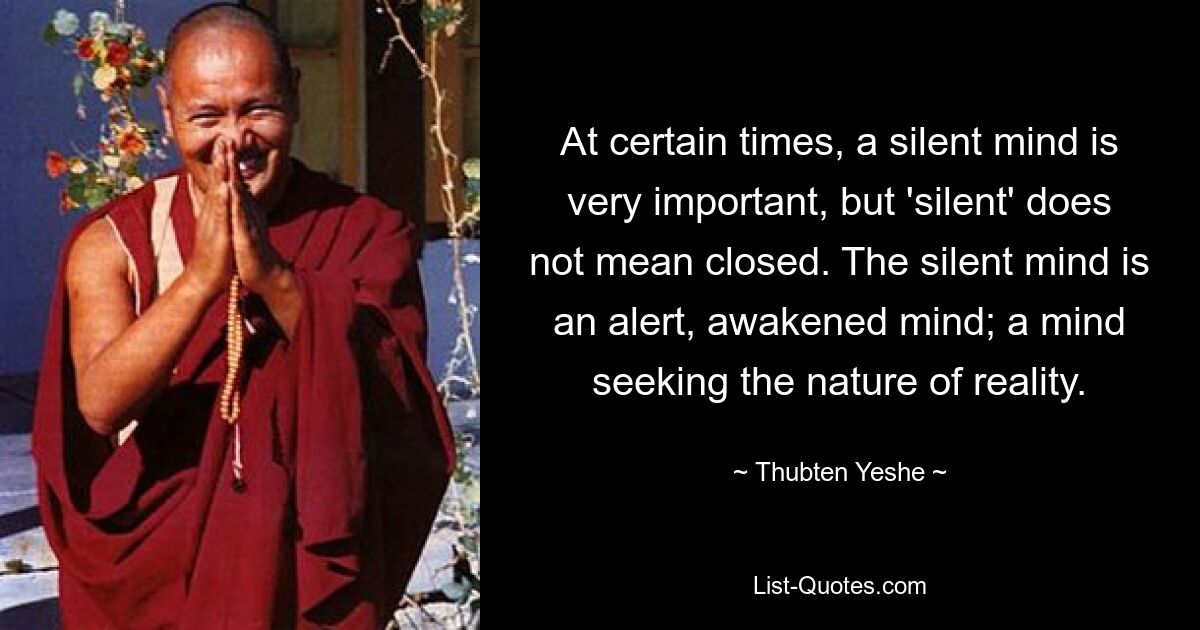 At certain times, a silent mind is very important, but 'silent' does not mean closed. The silent mind is an alert, awakened mind; a mind seeking the nature of reality. — © Thubten Yeshe